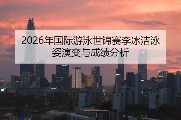 2026年国际游泳世锦赛李冰洁泳姿演变与成绩分析