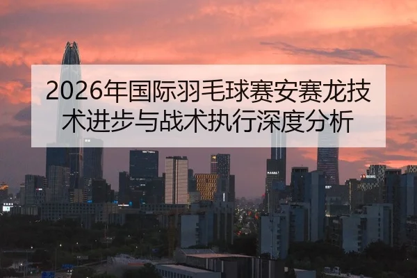 2026年国际羽毛球赛安赛龙技术进步与战术执行深度分析