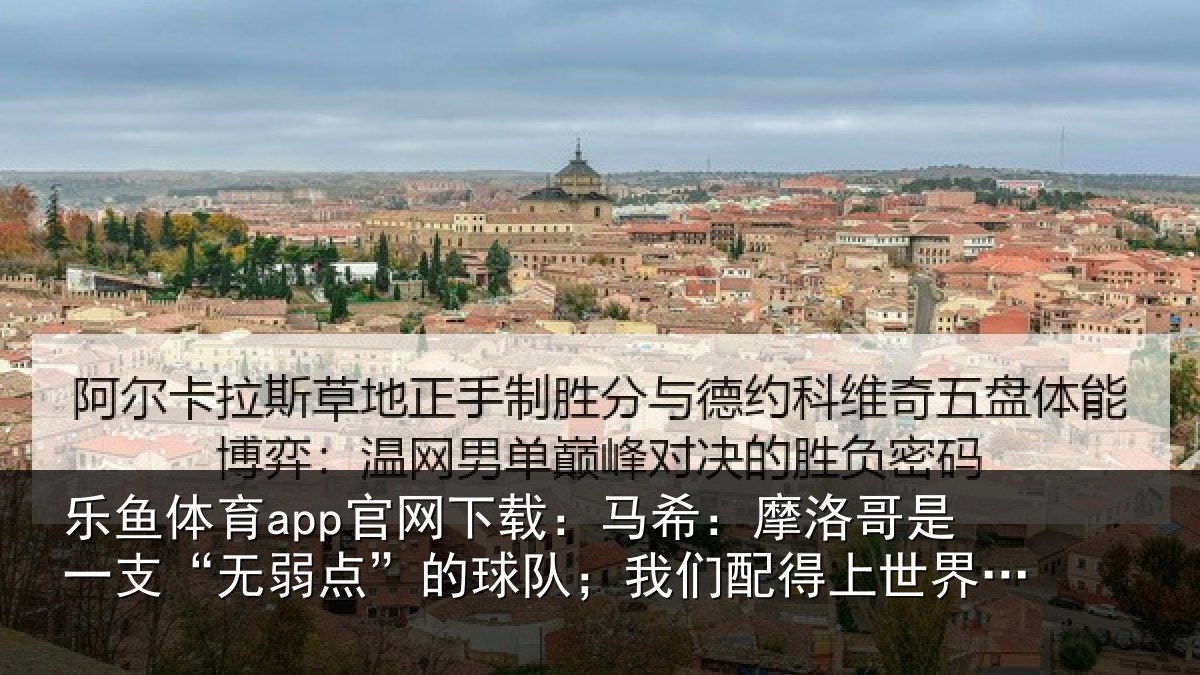 乐鱼体育app官网下载:马希:摩洛哥是一支“无弱点”的球队;我们配得上世界杯16强