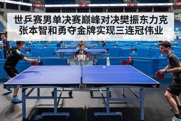 世乒赛男单决赛巅峰对决樊振东力克张本智和勇夺金牌实现三连冠伟业